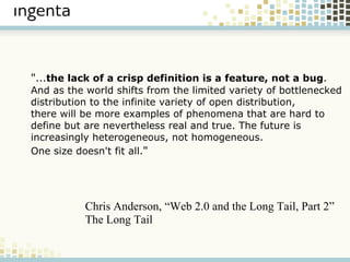 " ... the lack of a crisp definition is a feature, not a bug .  And as the world shifts from the limited variety of bottlenecked  distribution to the infinite variety of open distribution,  there will be more examples of phenomena that are hard to  define but are nevertheless real and true. The future is  increasingly heterogeneous, not homogeneous. One size doesn't fit all. " Chris Anderson, “Web 2.0 and the Long Tail, Part 2” The Long Tail 
