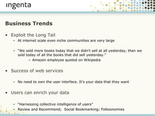 Business Trends Exploit the Long Tail At internet scale even niche communities are very large “ We sold more books today that we didn't sell at all yesterday, than we sold today of all the books that did sell yesterday.” Amazon employee quoted on Wikipedia Success of web services   No need to own the user interface. It's your data that they want Users can enrich your data “ Harnessing collective intelligence of users” Review and Recommend;  Social Bookmarking; Folksonomies 