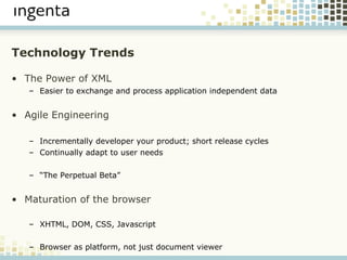 Technology Trends The Power of XML Easier to exchange and process application independent data Agile Engineering Incrementally developer your product; short release cycles Continually adapt to user needs “ The Perpetual Beta” Maturation of the browser XHTML, DOM, CSS, Javascript Browser as platform, not just document viewer 