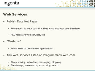 Web Services Publish Data Not Pages Remember: its your data that they want, not your user interface RSS feeds are web services, too “ Mashups” Remix Data to Create New Applications 184 Web services listed on ProgrammableWeb.com Photo sharing; calendars; messaging; blogging File storage; ecommerce; advertising; search 