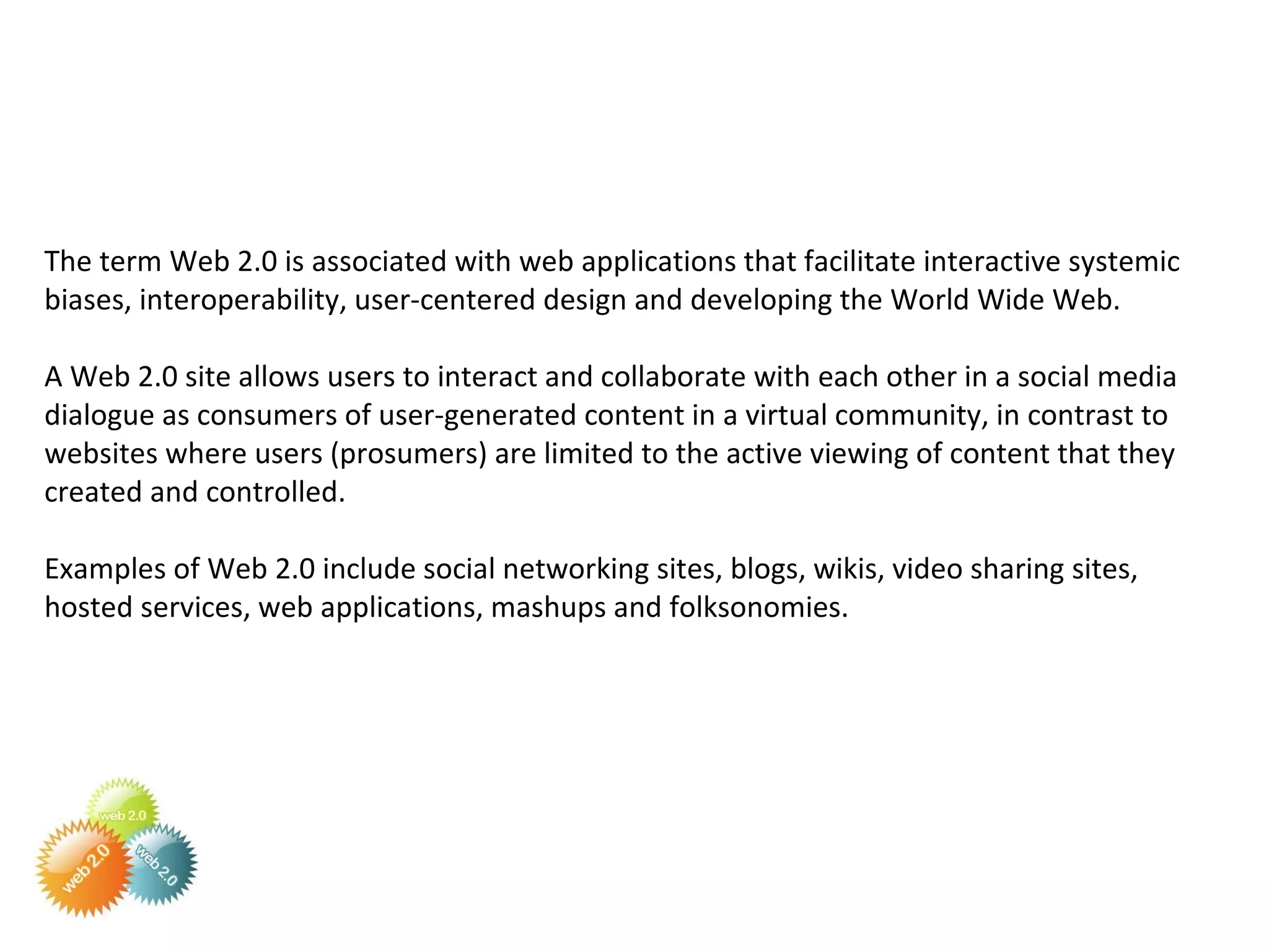 The term Web 2.0 is associated with web applications that facilitate interactive systemic biases, interoperability, user-centered design and developing the World Wide Web.  A Web 2.0 site allows users to interact and collaborate with each other in a social media dialogue as consumers of user-generated content in a virtual community, in contrast to websites where users (prosumers) are limited to the active viewing of content that they created and controlled.  Examples of Web 2.0 include social networking sites, blogs, wikis, video sharing sites, hosted services, web applications, mashups and folksonomies. 