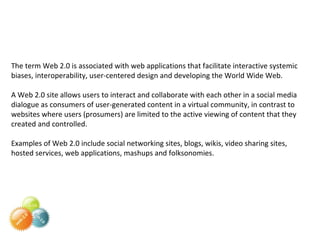 The term Web 2.0 is associated with web applications that facilitate interactive systemic biases, interoperability, user-centered design and developing the World Wide Web.  A Web 2.0 site allows users to interact and collaborate with each other in a social media dialogue as consumers of user-generated content in a virtual community, in contrast to websites where users (prosumers) are limited to the active viewing of content that they created and controlled.  Examples of Web 2.0 include social networking sites, blogs, wikis, video sharing sites, hosted services, web applications, mashups and folksonomies. 