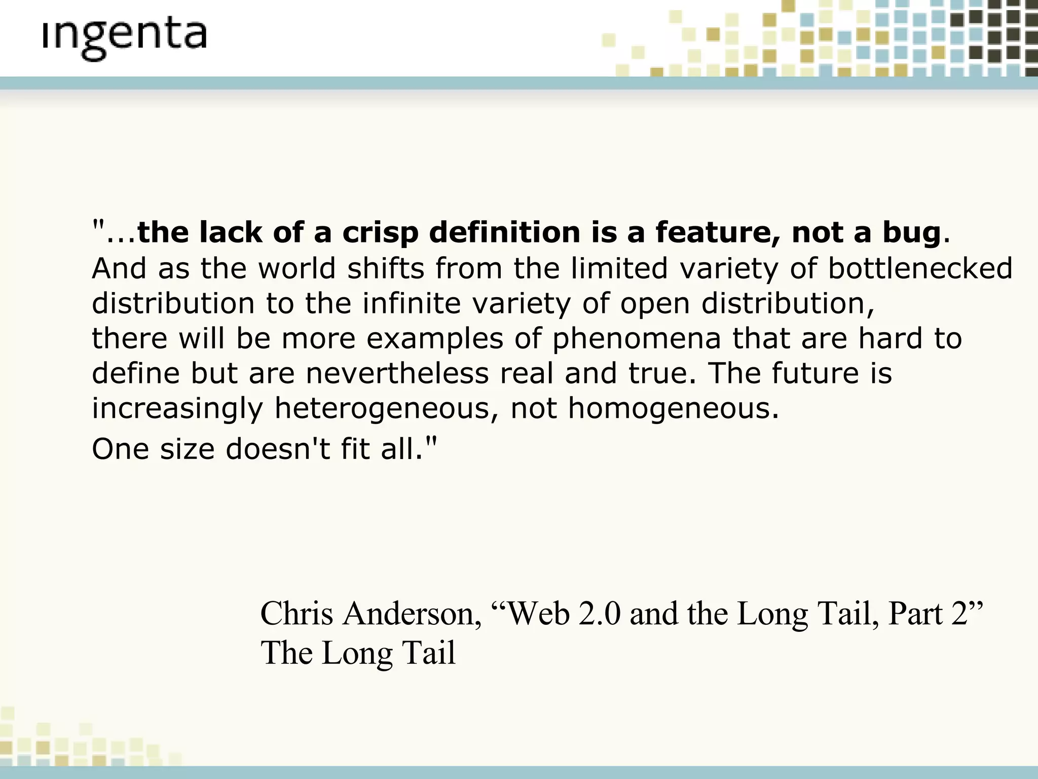 " ... the lack of a crisp definition is a feature, not a bug .  And as the world shifts from the limited variety of bottlenecked  distribution to the infinite variety of open distribution,  there will be more examples of phenomena that are hard to  define but are nevertheless real and true. The future is  increasingly heterogeneous, not homogeneous. One size doesn't fit all. " Chris Anderson, “Web 2.0 and the Long Tail, Part 2” The Long Tail 