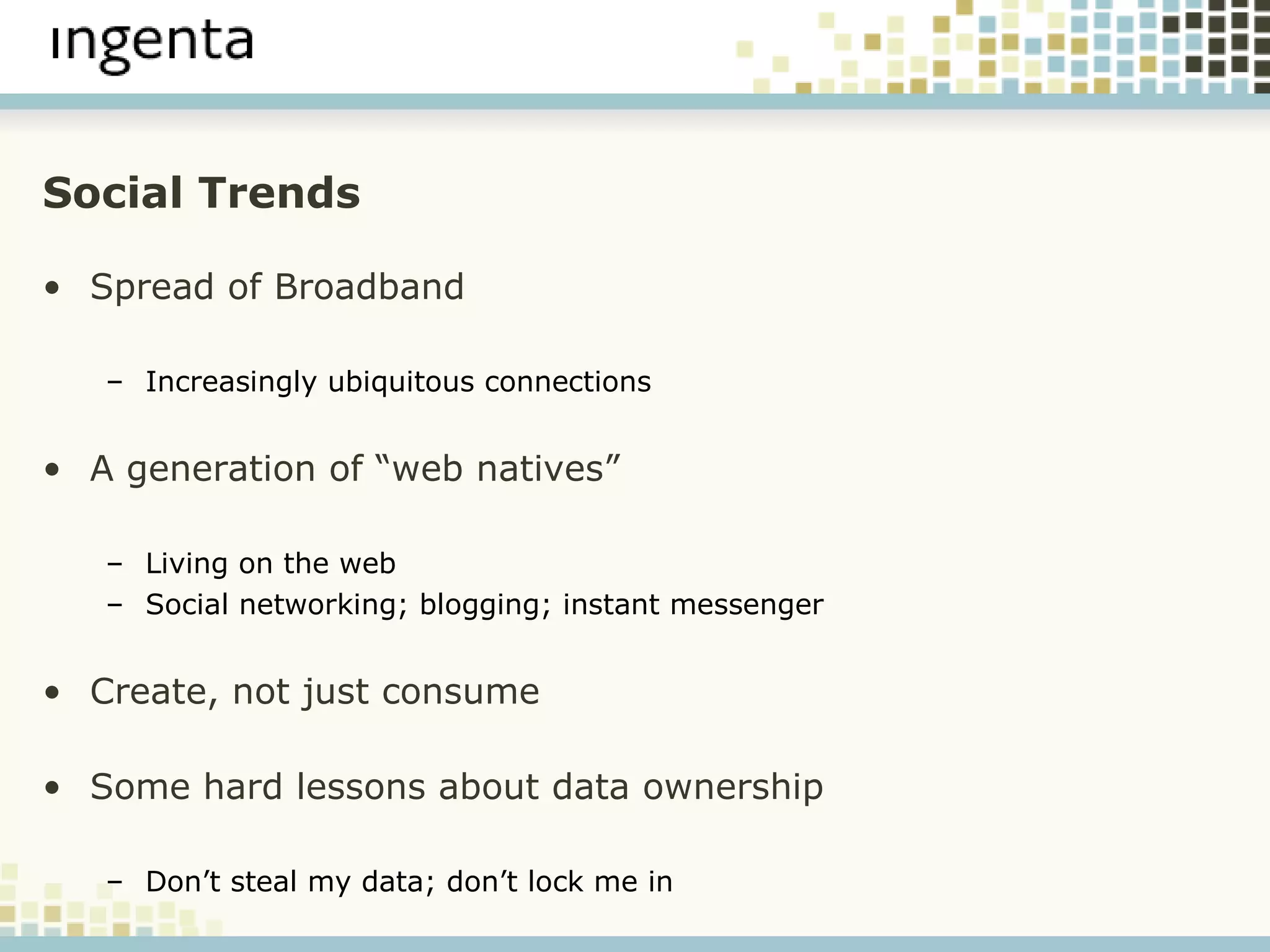 Social Trends Spread of Broadband Increasingly ubiquitous connections A generation of “web natives” Living on the web Social networking; blogging; instant messenger  Create, not just consume Some hard lessons about data ownership Don’t steal my data; don’t lock me in 