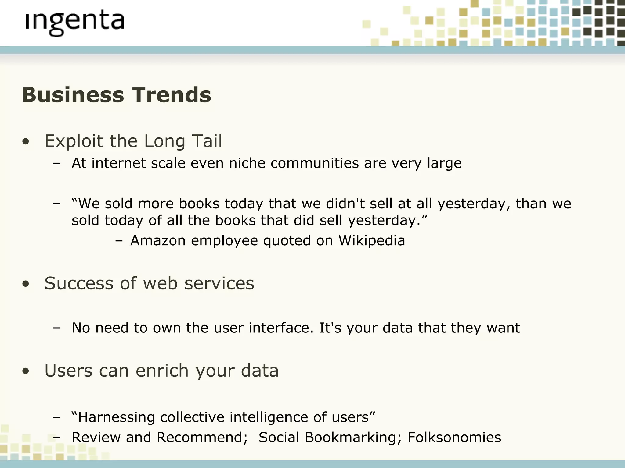 Business Trends Exploit the Long Tail At internet scale even niche communities are very large “ We sold more books today that we didn't sell at all yesterday, than we sold today of all the books that did sell yesterday.” Amazon employee quoted on Wikipedia Success of web services   No need to own the user interface. It's your data that they want Users can enrich your data “ Harnessing collective intelligence of users” Review and Recommend;  Social Bookmarking; Folksonomies 