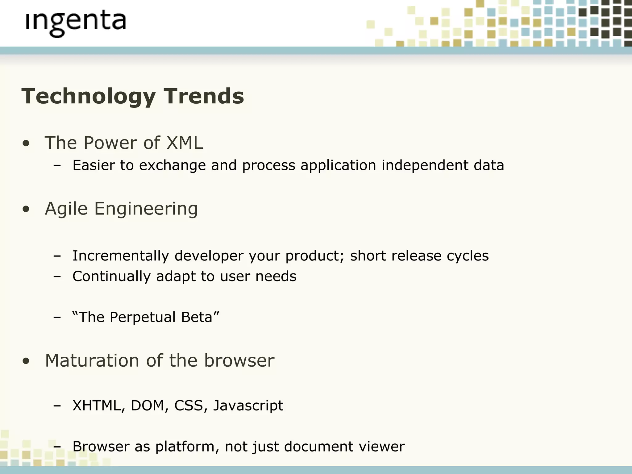 Technology Trends The Power of XML Easier to exchange and process application independent data Agile Engineering Incrementally developer your product; short release cycles Continually adapt to user needs “ The Perpetual Beta” Maturation of the browser XHTML, DOM, CSS, Javascript Browser as platform, not just document viewer 