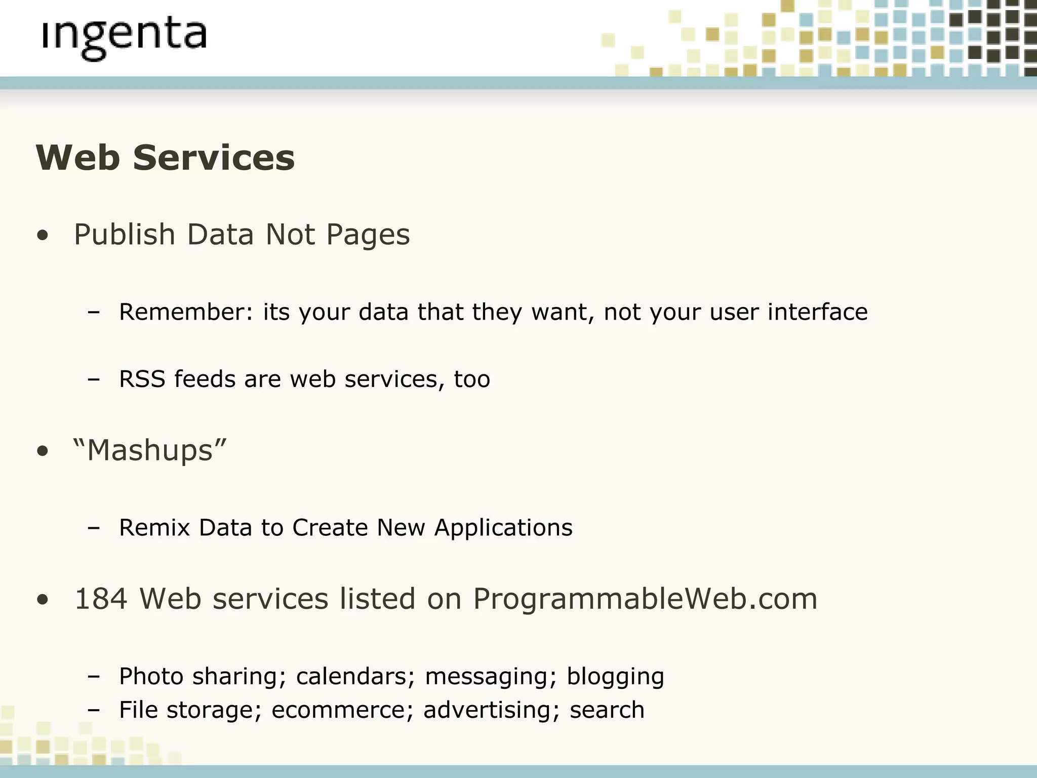 Web Services Publish Data Not Pages Remember: its your data that they want, not your user interface RSS feeds are web services, too “ Mashups” Remix Data to Create New Applications 184 Web services listed on ProgrammableWeb.com Photo sharing; calendars; messaging; blogging File storage; ecommerce; advertising; search 