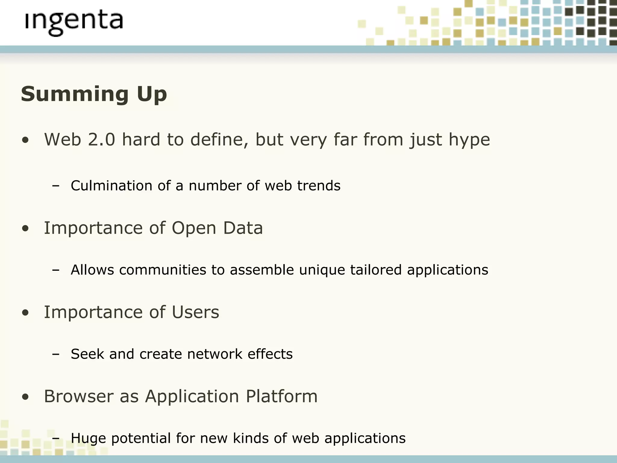 Summing Up Web 2.0 hard to define, but very far from just hype Culmination of a number of web trends Importance of Open Data Allows communities to assemble unique tailored applications Importance of Users Seek and create network effects Browser as Application Platform Huge potential for new kinds of web applications 