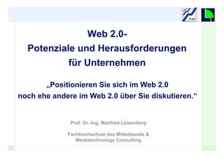 Web 2.0-
  Potenziale und Herausforderungen
             für Unternehmen

       „Positionieren Sie sich im Web 2.0
noch ehe andere im Web 2.0 über Sie diskutieren.“


              Prof. Dr.-Ing. Manfred Leisenberg

             Fachhochschule des Mittelstands &
                Mediatechnology Consulting
                                                    1