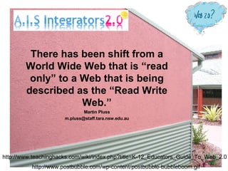 There has been shift from a World Wide Web that is “read only” to a Web that is being described as the “Read Write Web.” Martin Pluss [email_address] http://www.postbubble.com/wp-content/postbubble-bubbleboom.gif http://www.teachinghacks.com/wiki/index.php?title=K-12_Educators_Guide_To_Web_2.0 