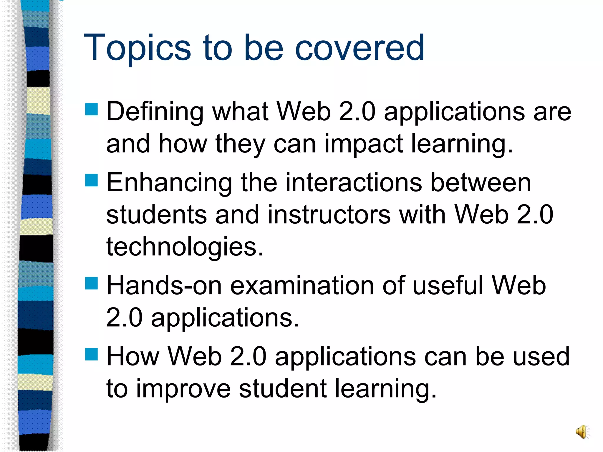 Topics to be covered Defining what Web 2.0 applications are and how they can impact learning.  Enhancing the interactions between students and instructors with Web 2.0 technologies.  Hands-on examination of useful Web 2.0 applications. How Web 2.0 applications can be used to improve student learning. 