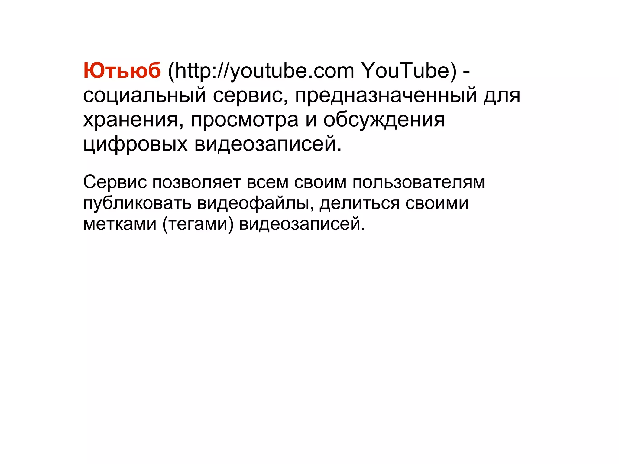 
      
       Ютьюб  (http://youtube.com YouTube) - социальный сервис, предназначенный для хранения, просмотра и обсуждения цифровых видеозаписей.  
       
       Сервис позволяет всем своим пользователям публиковать видеофайлы, делиться своими метками (тегами) видеозаписей.  
      
     