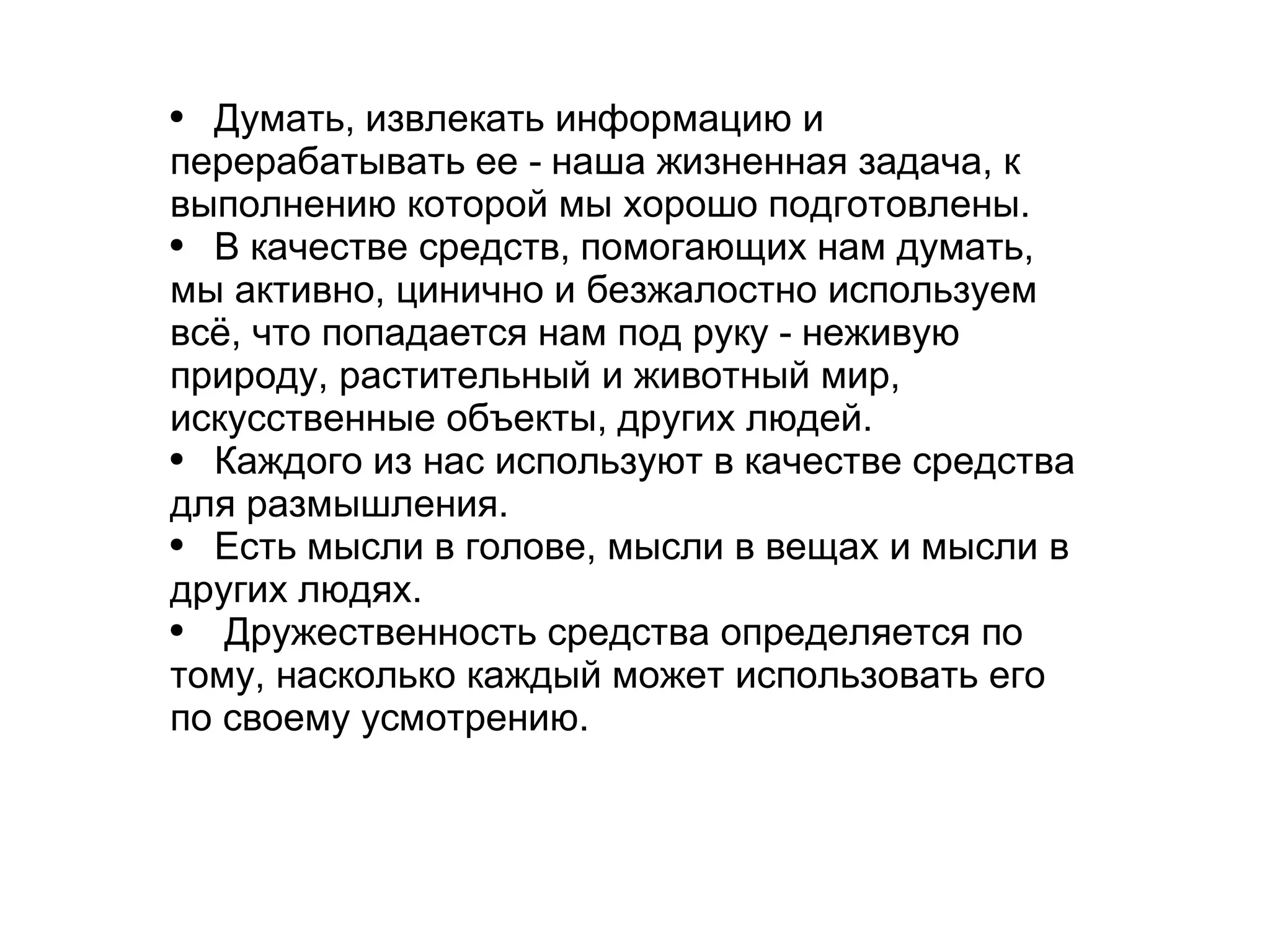 
      
       
        
         Думать, извлекать информацию и перерабатывать ее - наша жизненная задача, к выполнению которой мы хорошо подготовлены. 
        
       
       
        
         В качестве средств, помогающих нам думать, мы активно, цинично и безжалостно используем всё, что попадается нам под руку - неживую природу, растительный и животный мир, искусственные объекты, других людей.  
        
       
       
        
         Каждого из нас используют в качестве средства для размышления. 
        
       
       
        
         Есть мысли в голове, мысли в вещах и мысли в других людях. 
        
       
       
        
         Дружественность средства определяется по тому, насколько каждый может использовать его по своему усмотрению. 
        
       
       
        
         
        
       
      
     
