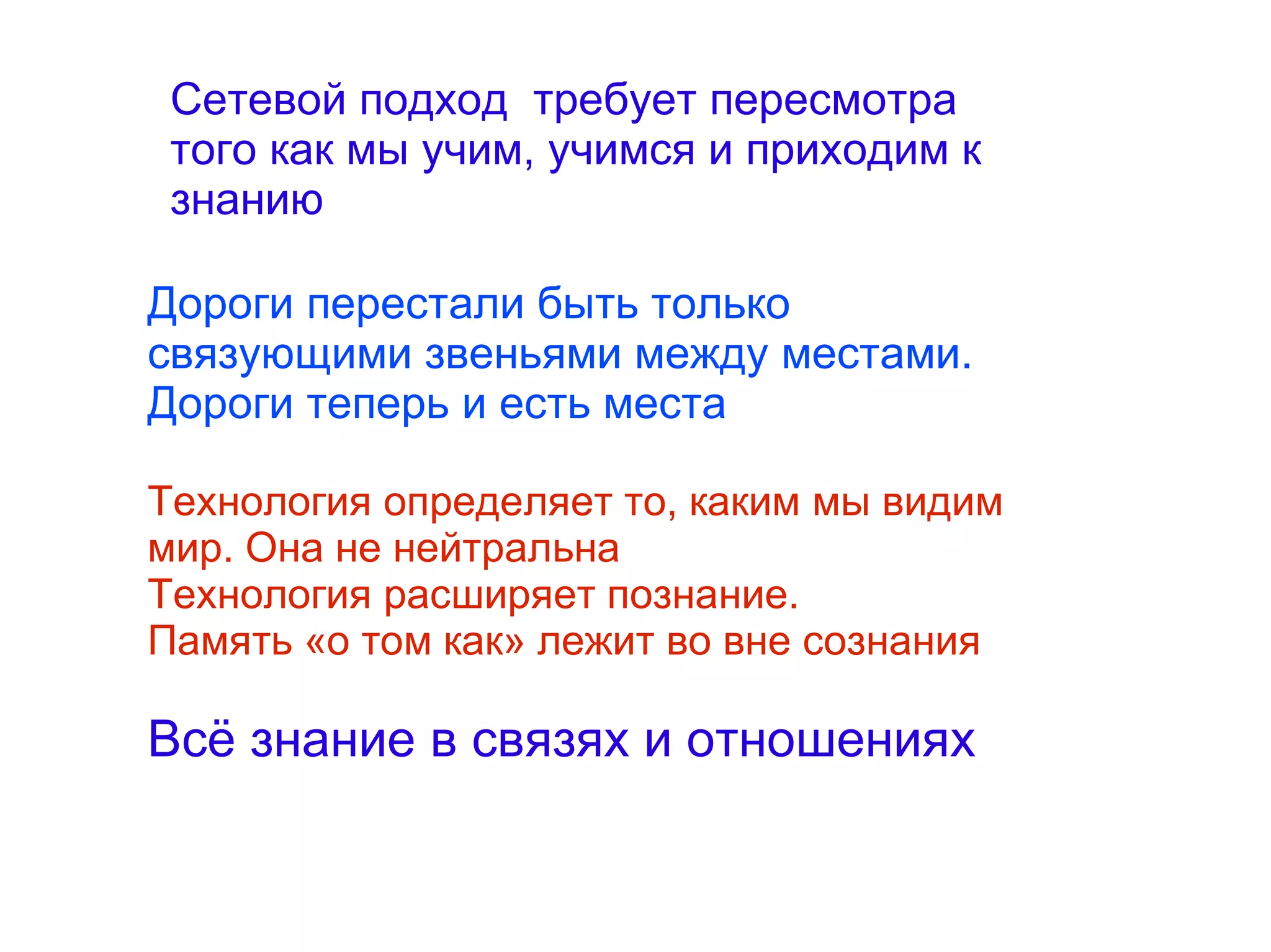 
      
       Сетевой подход  требует пересмотра того как мы учим, учимся и приходим к знанию 
      
     
      
       Дороги перестали быть только связующими звеньями между местами. Дороги теперь и есть места 
       
       Технология определяет то, каким мы видим мир. Она не нейтральна 
       Технология расширяет познание. 
       Память «о том как» лежит во вне сознания 
       
       Всё знание в связях и отношениях 
      
     