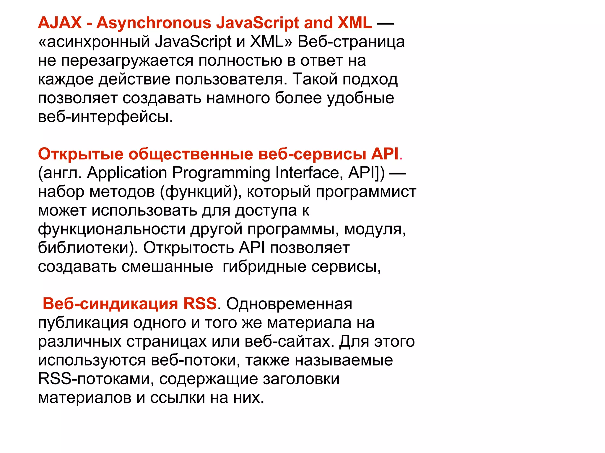 
      
       AJAX - Asynchronous JavaScript and XML   — «асинхронный JavaScript и XML» Веб-страница не перезагружается полностью в ответ на каждое действие пользователя. Такой подход позволяет создавать намного более удобные веб-интерфейсы. 
       
       Открытые общественные веб-сервисы API .  (англ. Application Programming Interface, API]) — набор методов (функций), который программист может использовать для доступа к функциональности другой программы, модуля, библиотеки). Открытость API позволяет создавать смешанные  гибридные сервисы, 
       
       Веб-синдикация RSS . Одновременная публикация одного и того же материала на различных страницах или веб-сайтах. Для этого используются веб-потоки, также называемые RSS-потоками, содержащие заголовки материалов и ссылки на них. 
      
     