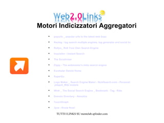 popurls _ popular urls to the latest web buzz   Keotag - tag search multiple engines, tag generator and social bookmark links generator Rollyo_ Roll Your Own Search Engine   Inquisitor - Instant Search   The Scrutinizer Zippy - The webmaster's meta search engine   Eurekster Swicki Home   SuperGu Logo Maker _ Search Engine Maker - NickSearch.com - Personal Search Maker   jotspot_Wiki motore   Wink _ The Social Search Engine _ Bookmark - Tag - Rate   Domain Directory - AboutUs   TouchGraph  Jyve - Know Now!   Motori Indicizzatori Aggregatori  
