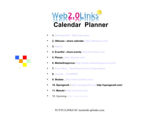 1.  CalendarHub - Web Calendars   2. 30boxes - share calendar.  http://30boxes.com/   3.  HipCal   4. Eventful - share events.  http://eventful.com/   5. Planzo .  http://planzo.com/   6. Meetwithapprova-  http://www.meetwithapproval.com/   7.  Event Wax _ Web-Based Event Organization   8.  voo2do _ PLANNER  9. Skobee .  http://www.skobee.com/   10. Spongecell -  http://spongecell.com/ http://spongecell.com/   11. Mosuki -  http://mosuki.com/   12.  Upcoming -  http://upcoming.org/   Calendar  Planner  