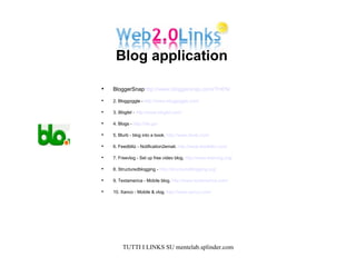 BloggerSnap http://www.bloggersnap.com/?l=EN/ 2. Bloggoggle -  http://www.bloggoggle.com/   3.  Bloglet -  http://www.bloglet.com/   4. Blogs -  http://blo.gs/   5. Blurb - blog into a book.  http://www.blurb.com/   6. Feedblitz - Notification2email.  http://www.feedblitz.com/   7. Freevlog - Set up free video blog.  http://www.freevlog.org/   8. Structuredblogging -  http://structuredblogging.org/   9. Textamerica - Mobile blog.  http://www.textamerica.com/   10. Xanco - Mobile & vlog.  http://www.xanco.com/   Blog application  