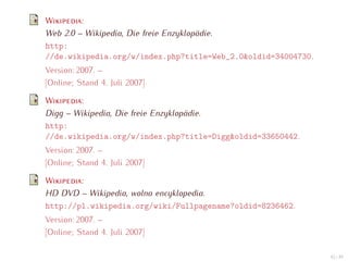 W        :
Web 2.0 – Wikipedia, Die freie Enzyklopädie.
http:
//de.wikipedia.org/w/index.php?title=Web_2.0&oldid=34004730.
Version: 2007. –
[Online; Stand 4. Juli 2007]

W       :
Digg – Wikipedia, Die freie Enzyklopädie.
http:
//de.wikipedia.org/w/index.php?title=Digg&oldid=33650442.
Version: 2007. –
[Online; Stand 4. Juli 2007]

W       :
HD DVD – Wikipedia, wolna encyklopedia.
http://pl.wikipedia.org/wiki/Fullpagename?oldid=8236462.
Version: 2007. –
[Online; Stand 4. Juli 2007]

                                                               42 / 47
 