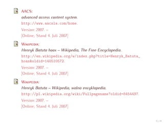 AACS:
advanced access content system.
http://www.aacsla.com/home.
Version: 2007. –
[Online; Stand 4. Juli 2007]

W       :
Henryk Batuta hoax – Wikipedia, The Free Encyclopedia.
http://en.wikipedia.org/w/index.php?title=Henryk_Batuta_
hoax&oldid=140510572.
Version: 2007. –
[Online; Stand 4. Juli 2007]

W       :
Henryk Batuta – Wikipedia, wolna encyklopedia.
http://pl.wikipedia.org/wiki/Fullpagename?oldid=8454497.
Version: 2007. –
[Online; Stand 4. Juli 2007]


                                                           43 / 47
 
