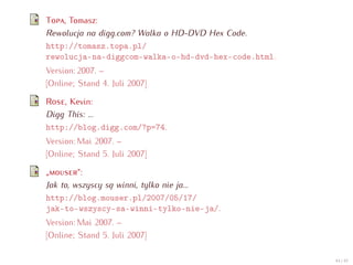 T , Tomasz:
Rewolucja na digg.com? Walka o HD-DVD Hex Code.
http://tomasz.topa.pl/
rewolucja-na-diggcom-walka-o-hd-dvd-hex-code.html.
Version: 2007. –
[Online; Stand 4. Juli 2007]

R   , Kevin:
Digg This: ...
http://blog.digg.com/?p=74.
Version: Mai 2007. –
[Online; Stand 5. Juli 2007]

„        “:
Jak to, wszyscy są winni, tylko nie ja...
http://blog.mouser.pl/2007/05/17/
jak-to-wszyscy-sa-winni-tylko-nie-ja/.
Version: Mai 2007. –
[Online; Stand 5. Juli 2007]

                                                     44 / 47
 