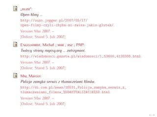 „    “:
Open ﬁlmy ...
http://ouzo.jogger.pl/2007/05/17/
open-filmy-czyli-chyba-mi-zwisa-jakis-glutek/.
Version: Mai 2007. –
[Online; Stand 5. Juli 2007]

E           , Michał ;      ;     ; PAP:
Twórcy strony napisy.org ... zatrzymani.
http://wiadomosci.gazeta.pl/wiadomosci/1,53600,4138386.html.
Version: Mai 2007. –
[Online; Stand 5. Juli 2007]

M , Marcin:
Policja zamyka serwis z tłumaczeiami ﬁlmów.
http://di.com.pl/news/16531,Policja_zamyka_serwis_z_
tlumaczeniami_filmow_%5BAKTUALIZACJA%5D.html.
Version: Mai 2007. –
[Online; Stand 5. Juli 2007]

                                                               45 / 47
 