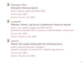 W        , Piotr:
Zatrzymano tłumaczy napisów...
http://prawo.vagla.pl/node/7266.
Version: Mai 2007. –
[Online; Stand 5. Juli 2007]

„ -      “:
Polemika z bratem, czyli jeszcze o publikowaniu tłumaczeń napisów.
http://ja-joanna.jogger.pl/2007/05/18/
polemika-z-bratem-czyli-jeszcze-o-publikowaniu-tlumaczen/.
Version: Mai 2007. –
[Online; Stand 23. Mai 2007]

„      “:
Poland: Nine people held by police for translating movies.
http://www.polishlinux.org/gnu/
poland-9-people-arrested-for-translating-movies/.
Version: Mai 2007. –
[Online; Stand 5. Juli 2007]

                                                                     46 / 47
 