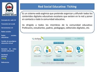 Red Social Educativa: Tiching

                            Es un sistema web orgánico que pretende organizar y difundir todos los
                            contenidos digitales educativos escolares que existen en la red y poner
Concepto de web 2.0         en contacto a toda la comunidad educativa.
Transición de la web
                            Va dirigido a todos los miembros de la comunidad educativa:
Herramientas 2.0            Profesores, estudiantes, padres, pedagogos, editoriales digitales, etc.
Redes sociales

Redes            sociales
educativas

Cambio de paradigma
educación virtual


Ejemplos de redes
sociales educativas

Facebook
Edmodo
Tiching

Referencias
 