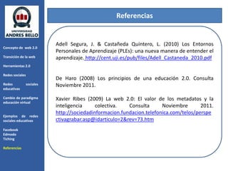 Referencias


                            Adell Segura, J. & Castañeda Quintero, L. (2010) Los Entornos
Concepto de web 2.0
                            Personales de Aprendizaje (PLEs): una nueva manera de entender el
Transición de la web        aprendizaje. http://cent.uji.es/pub/files/Adell_Castaneda_2010.pdf
Herramientas 2.0

Redes sociales
                            De Haro (2008) Los principios de una educación 2.0. Consulta
Redes            sociales   Noviembre 2011.
educativas

Cambio de paradigma         Xavier Ribes (2009) La web 2.0: El valor de los metadatos y la
educación virtual
                            inteligencia     colectiva.   Consulta      Noviembre       2011.
                            http://sociedadinformacion.fundacion.telefonica.com/telos/perspe
Ejemplos de redes
sociales educativas         ctivagrabar.asp@idarticulo=2&rev=73.htm
Facebook
Edmodo
Tiching

Referencias
 