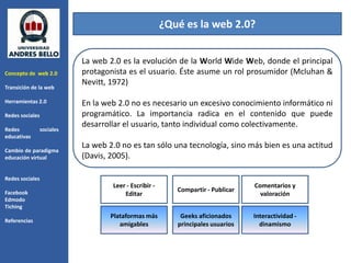 ¿Qué es la web 2.0?


                            La web 2.0 es la evolución de la World Wide Web, donde el principal
Concepto de web 2.0         protagonista es el usuario. Éste asume un rol prosumidor (Mcluhan &
                            Nevitt, 1972)
Transición de la web

Herramientas 2.0            En la web 2.0 no es necesario un excesivo conocimiento informático ni
Redes sociales              programático. La importancia radica en el contenido que puede
                            desarrollar el usuario, tanto individual como colectivamente.
Redes            sociales
educativas
                            La web 2.0 no es tan sólo una tecnología, sino más bien es una actitud
Cambio de paradigma
educación virtual           (Davis, 2005).

Redes sociales
                                    Leer - Escribir -                             Comentarios y
Facebook                                                   Compartir - Publicar
                                        Editar                                      valoración
Edmodo
Tiching
                                   Plataformas más          Geeks aficionados     Interactividad -
Referencias
                                      amigables            principales usuarios     dinamismo
 