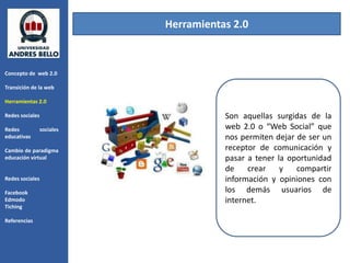 Herramientas 2.0



Concepto de web 2.0

Transición de la web

Herramientas 2.0

Redes sociales                         Son aquellas surgidas de la
Redes            sociales              web 2.0 o “Web Social” que
educativas                             nos permiten dejar de ser un
Cambio de paradigma                    receptor de comunicación y
educación virtual                      pasar a tener la oportunidad
                                       de    crear    y   compartir
Redes sociales                         información y opiniones con
Facebook                               los demás usuarios de
Edmodo                                 internet.
Tiching

Referencias
 
