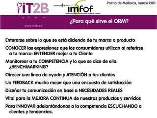Palma de Mallorca, marzo 2011




                                  ¿Para qué sirve el ORM?


•   Enterarse sobre lo que se está diciendo de tu marca o producto
•   CONOCER las expresiones que los consumidores utilizan al referirse
     a tu marca: ENTENDER mejor a tu Cliente
•   Monitorear a tu COMPETENCIA y lo que se dice de ella:
     ¿BENCHMARKING?
•   Ofrecer una línea de ayuda y ATENCIÓN a tus clientes
•   Un FEEDBACK mucho mejor que una encuesta de satisfacción
•   Diseñar tu comunicación en base a NECESIDADES REALES
•   Vital para la MEJORA CONTINUA de nuestros productos y servicios
•   Para INNOVAR adelantándonos a la competencia ESCUCHANDO a
     clientes y tendencias.
 