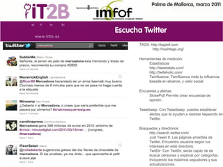 Palma de Mallorca, marzo 2011




Escucha Twitter
       TAGS: http://tagdef.com
              http://hashtags.org/

       Herramientas de medición:
            Estadísticas
            http://tweetstats.com/
            http://twitaholic.com/
            Twinfluence: Twinfluence mide tu influencia
            basada en alcance, y valor social.

       Encuestas y alertas:
            StrawPoll Permite crear encuestas de
            opinión.

       Tweetbeep: Con Tweetbeep, puedes establecer
            alertas que te ayuden a rastrear keywords en
            Twitter.

       Búsquedas y directorios:
            http://search.twitter.com/
            Just Tweet It: Las páginas amarillas de
            Twitter. Encuentra usuarios según tus
            intereses en este directorio.
            TwitDir: Con TwitDir, serás capáz de de
            buscar personas y explorar por categorías.
            Incluyendo los máximos seguidores y sus
            actualizaciones.
 