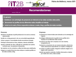 Palma de Mallorca, marzo 2011




                                                           Recomendaciones

     En general:
   1. Establecer una estrategia de presencia en Internet en las redes sociales adecuadas.
   2. Sincronizar los perfiles de las diferentes redes simplifica el trabajo
   3. Incluir en la web y firma corporativa enlaces a webs, blog y perfiles de redes sociales.



Personas                                                                    Empresas
Mantener actualizado el perfil profesional en la red de contactos           La presencia en Internet debe estar alineada con la estrategia de
  seleccionada.                                                                negocio.
Escribir en un blog personal o de una comunidad especializada.              No delegar arbitrariamente la gestión de los perfiles de la
                                                                               empresa en las diferentes redes sociales.
Unirse a grupos o comunidades donde encontremos sinergia.
                                                                            Escuchar lo que dicen de tu empresa en la red: clientes,
Participar activamente en foros, debates y demás actividades                   competencia, etc.
Aportar contenido de valor y difundir los contenidos de nuestros            Contesta los comentarios de una manera educada y afronta las
  contactos que nos parezcan interesantes.                                    malas valoraciones respondiendo con rapidez e inteligencia.
Ser selectivo con los contactos y utilizar las listas para clasificarlos.   Si se tiene un perfil en twitter, integrarlo mediante widgets en la
Integrar en nuestra firma de correo enlaces a nuestros perfiles en              página web corporativa.
   las redes sociales y blog.                                               Intentar que aportar contenido y facilitar información a clientes
                                                                                por medio de la web y redes sociales.
 