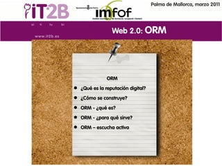 Palma de Mallorca, marzo 2011




                Web 2.0: ORM




              ORM
 ¿Qué es la reputación digital?
 ¿Cómo se construye?
 ORM - ¿qué es?
 ORM - ¿para qué sirve?
 ORM – escucha activa
 