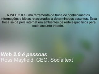   Web 2.0 é pessoas    Ross Mayfield, CEO, Socialtext     A WEB 2.0 é uma ferramenta de troca de conhecimentos, informações e idéias relacionadas a determinados assuntos. Essa troca se dá pela internet em ambientes de rede específicos para cada assunto tratado.      
