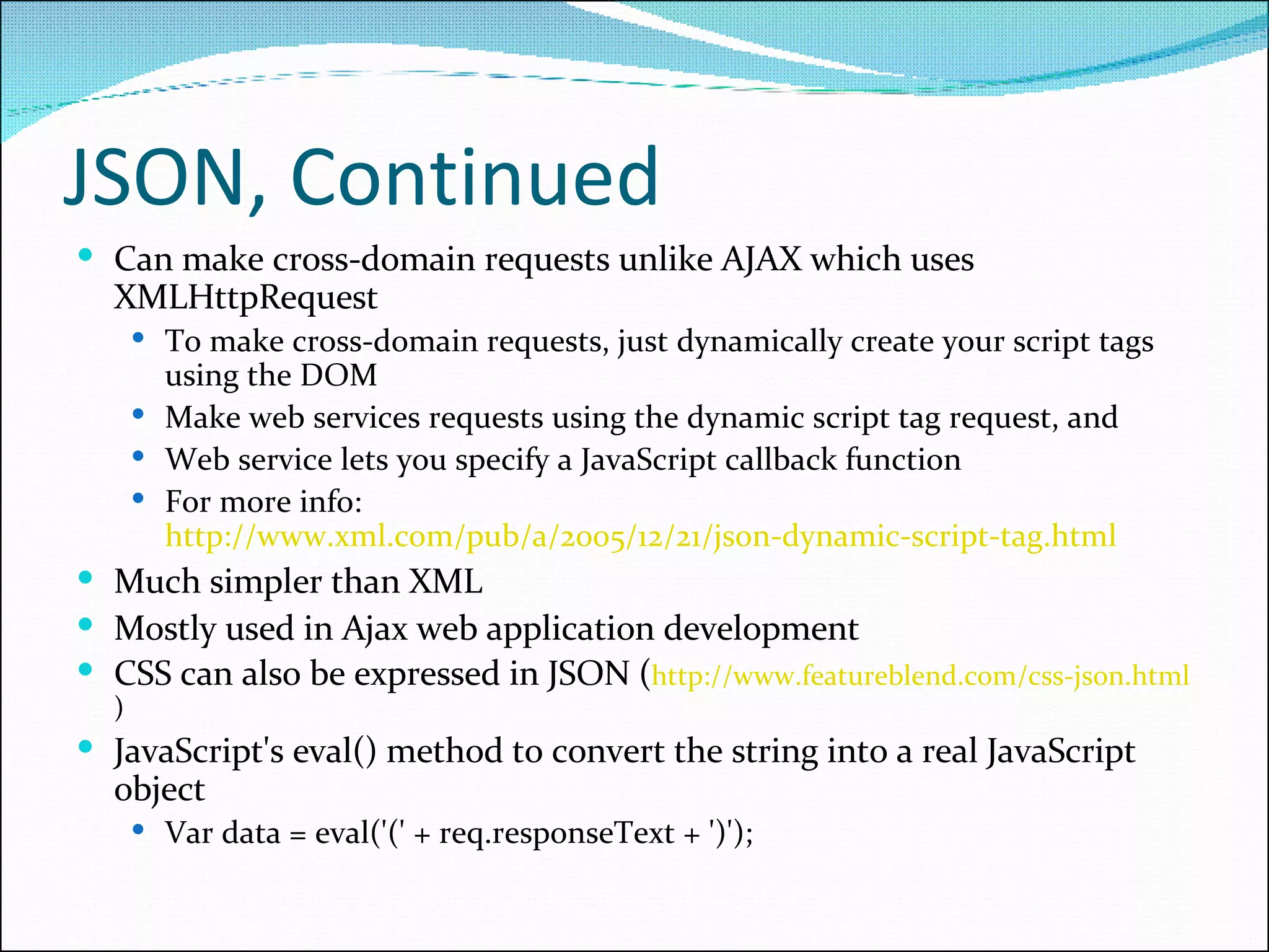 JSON, Continued Can make cross-domain requests unlike AJAX which uses XMLHttpRequest To make cross-domain requests, just dynamically create your script tags using the DOM Make web services requests using the dynamic script tag request, and Web service lets you specify a JavaScript callback function For more info:  http://www.xml.com/pub/a/2005/12/21/json-dynamic-script-tag.html   Much simpler than XML Mostly used in Ajax web application development CSS can also be expressed in JSON ( http://www.featureblend.com/css-json.html ) JavaScript's eval() method to convert the string into a real JavaScript object Var data = eval('(' + req.responseText + ')'); 