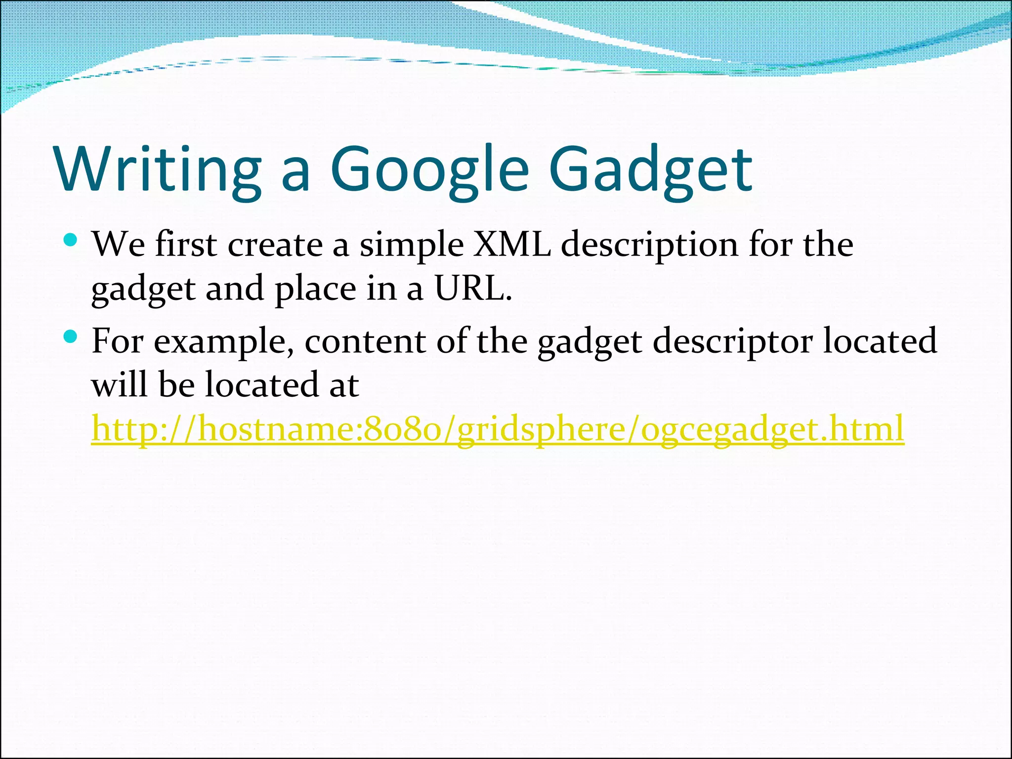 Writing a Google Gadget We first create a simple XML description for the gadget and place in a URL.  For example, content of the gadget descriptor located will be located at  http://hostname:8080/gridsphere/ogcegadget.html   