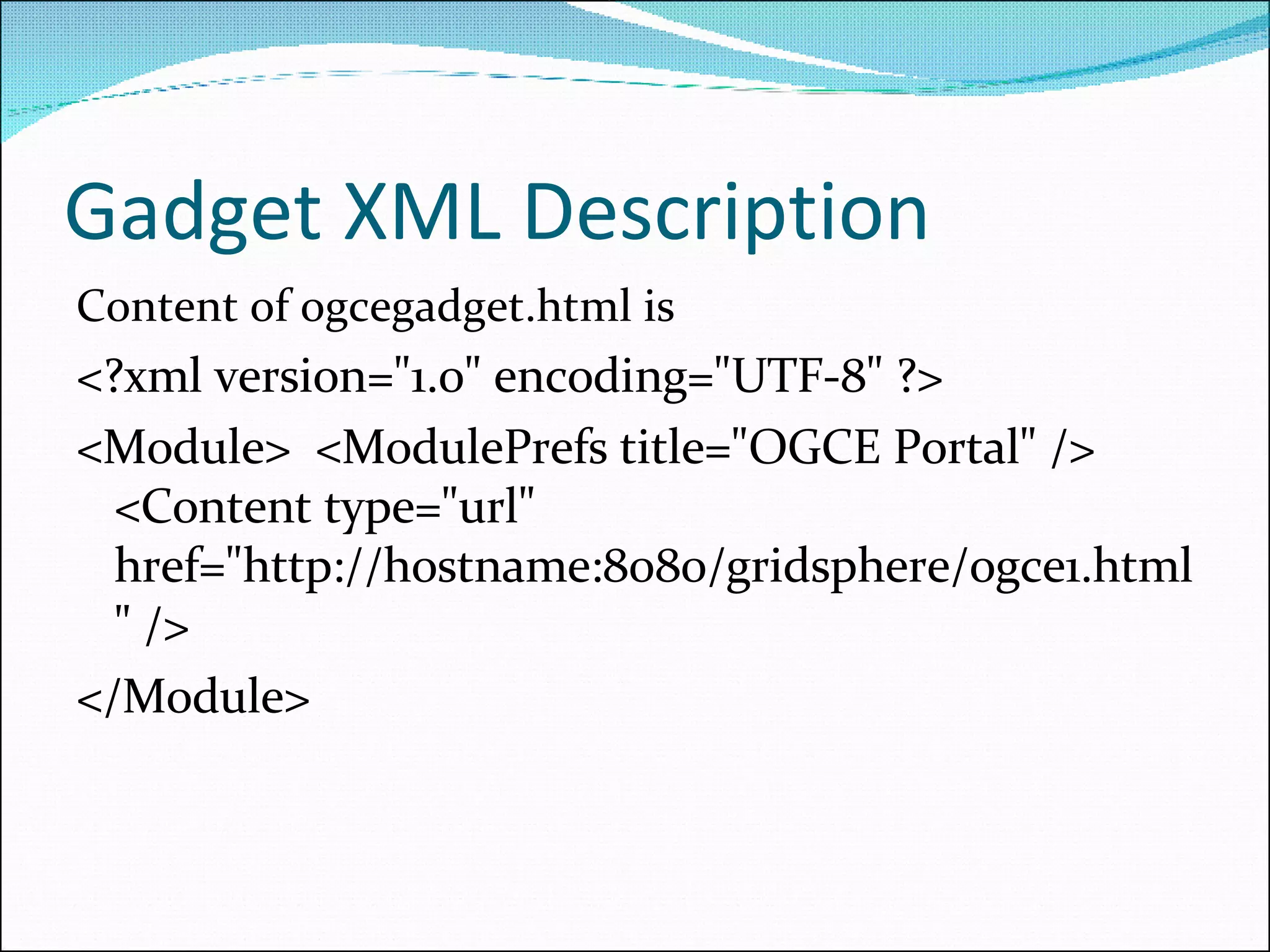 Gadget XML Description Content of ogcegadget.html is  <?xml version=&quot;1.0&quot; encoding=&quot;UTF-8&quot; ?>  <Module>  <ModulePrefs title=&quot;OGCE Portal&quot; /> <Content type=&quot;url&quot; href=&quot;http://hostname:8080/gridsphere/ogce1.html&quot; /> </Module> 
