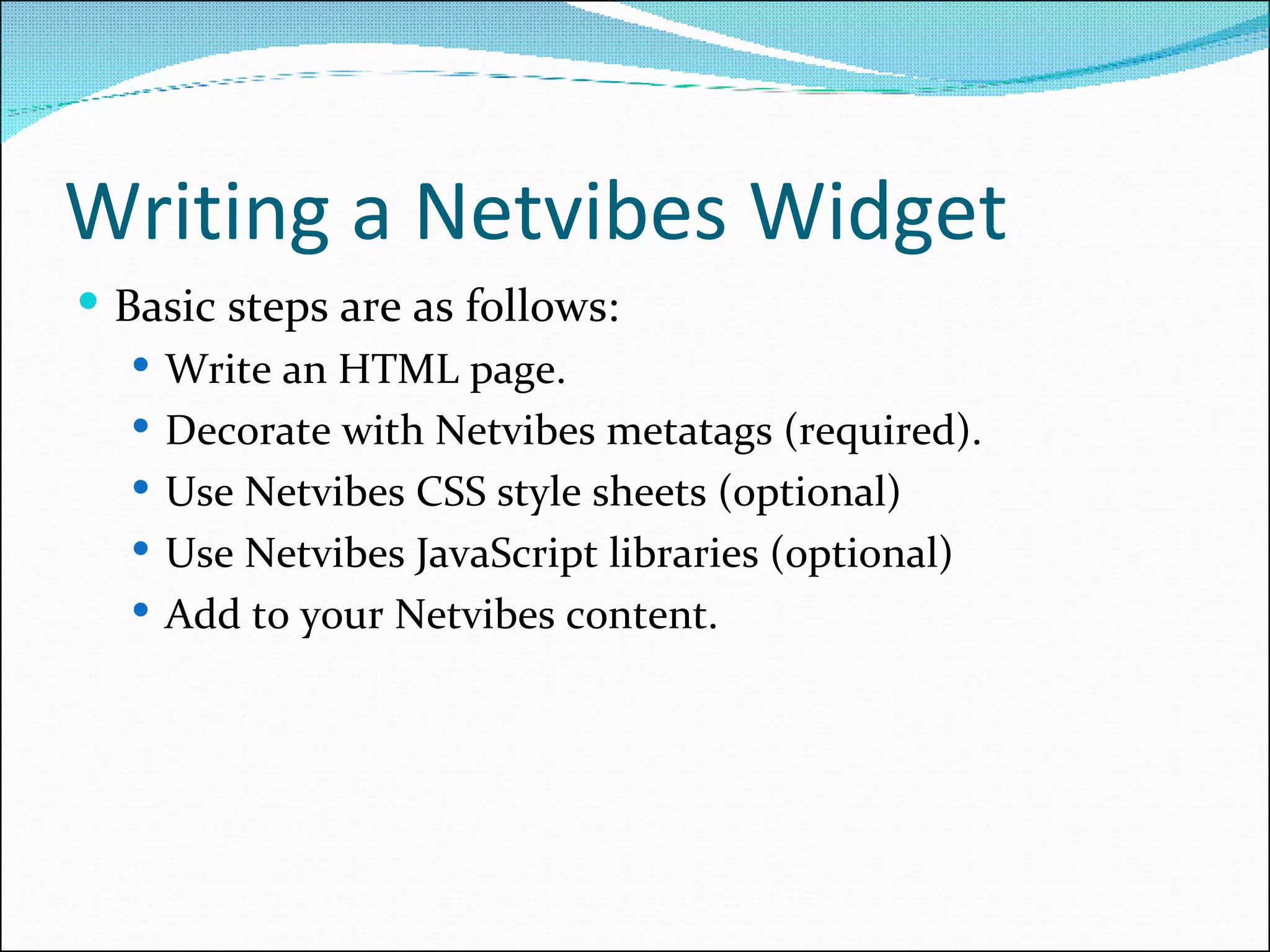Writing a Netvibes Widget Basic steps are as follows: Write an HTML page. Decorate with Netvibes metatags (required). Use Netvibes CSS style sheets (optional) Use Netvibes JavaScript libraries (optional) Add to your Netvibes content. 