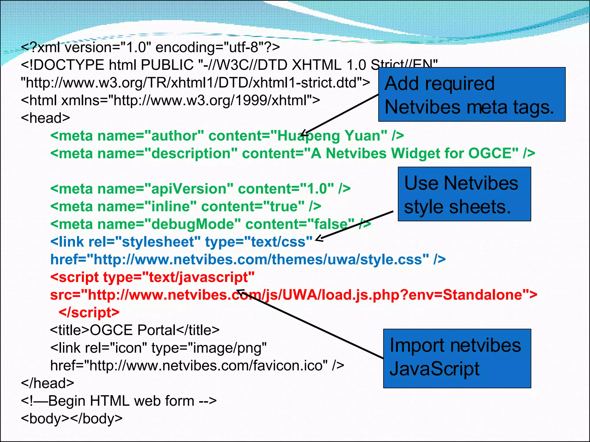 <?xml version=&quot;1.0&quot; encoding=&quot;utf-8&quot;?> <!DOCTYPE html PUBLIC &quot;-//W3C//DTD XHTML 1.0 Strict//EN&quot;  &quot;http://www.w3.org/TR/xhtml1/DTD/xhtml1-strict.dtd&quot;> <html xmlns=&quot;http://www.w3.org/1999/xhtml&quot;>  <head> <meta name=&quot;author&quot; content=&quot;Huapeng Yuan&quot; />  <meta name=&quot;description&quot; content=&quot;A Netvibes Widget for OGCE&quot; />  <meta name=&quot;apiVersion&quot; content=&quot;1.0&quot; />  <meta name=&quot;inline&quot; content=&quot;true&quot; />  <meta name=&quot;debugMode&quot; content=&quot;false&quot; />  <link rel=&quot;stylesheet&quot; type=&quot;text/css&quot;  href=&quot;http://www.netvibes.com/themes/uwa/style.css&quot; />    <script type=&quot;text/javascript&quot;  src=&quot;http://www.netvibes.com/js/UWA/load.js.php?env=Standalone&quot;>  </script>   <title>OGCE Portal</title>  <link rel=&quot;icon&quot; type=&quot;image/png&quot;  href=&quot;http://www.netvibes.com/favicon.ico&quot; />  </head>  <!—Begin HTML web form -->  <body></body> Add required Netvibes meta tags.  Use Netvibes style sheets. Import netvibes JavaScript 