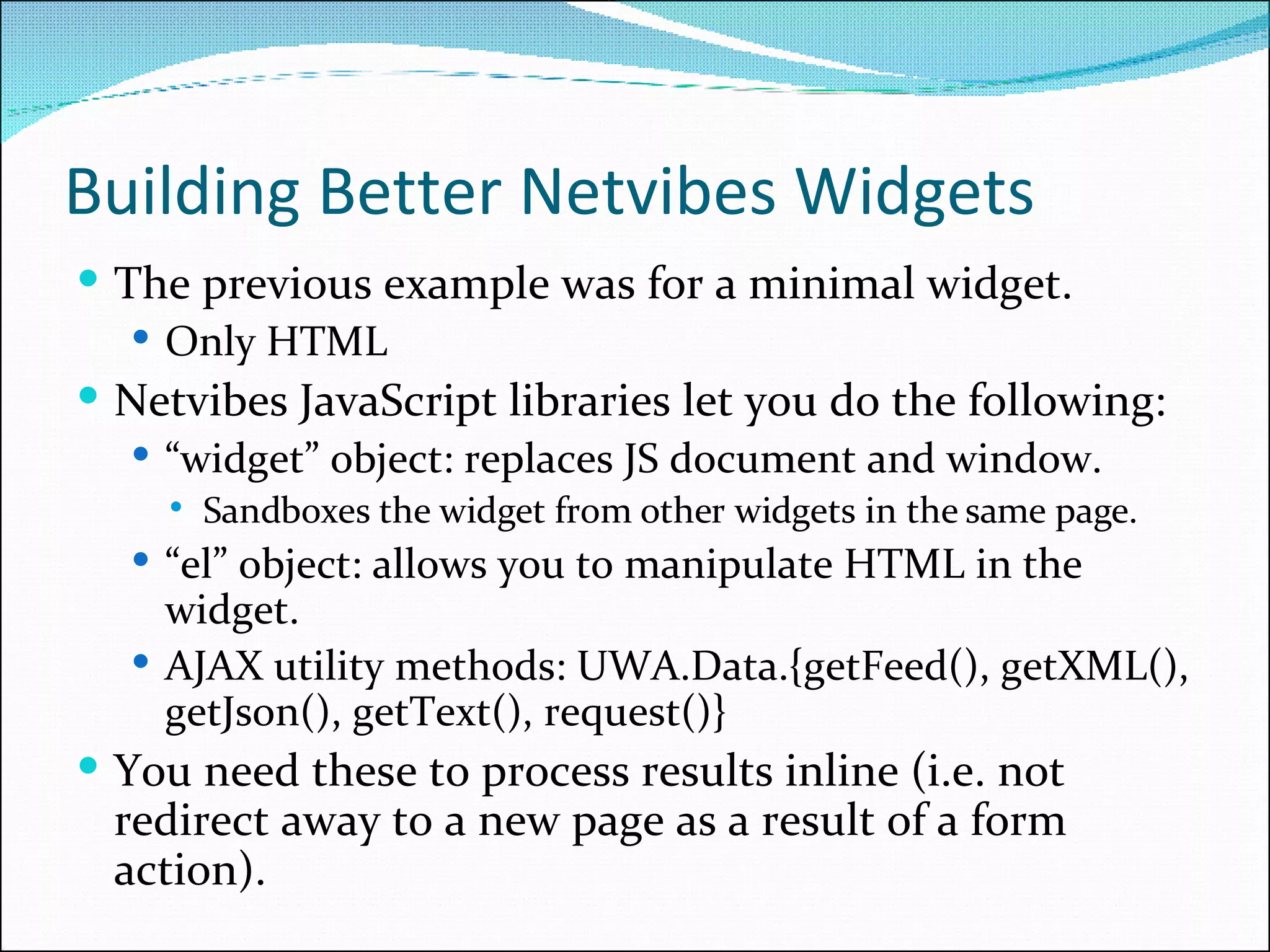 Building Better Netvibes Widgets The previous example was for a minimal widget. Only HTML Netvibes JavaScript libraries let you do the following: “ widget” object: replaces JS document and window. Sandboxes the widget from other widgets in the same page. “ el” object: allows you to manipulate HTML in the widget. AJAX utility methods: UWA.Data.{getFeed(), getXML(), getJson(), getText(), request()} You need these to process results inline (i.e. not redirect away to a new page as a result of a form action). 