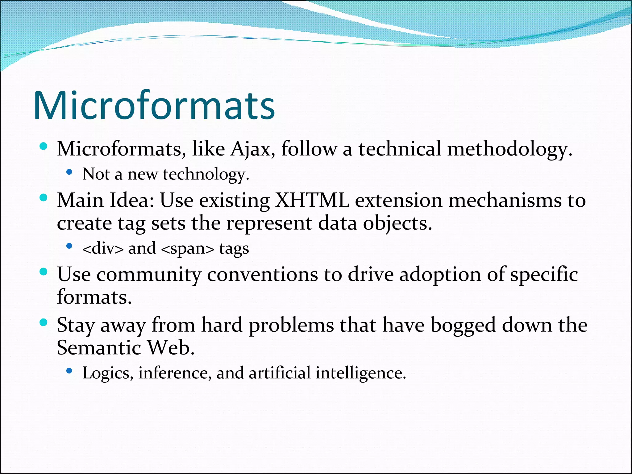 Microformats Microformats, like Ajax, follow a technical methodology. Not a new technology. Main Idea: Use existing XHTML extension mechanisms to create tag sets the represent data objects. <div> and <span> tags Use community conventions to drive adoption of specific formats. Stay away from hard problems that have bogged down the Semantic Web. Logics, inference, and artificial intelligence. 