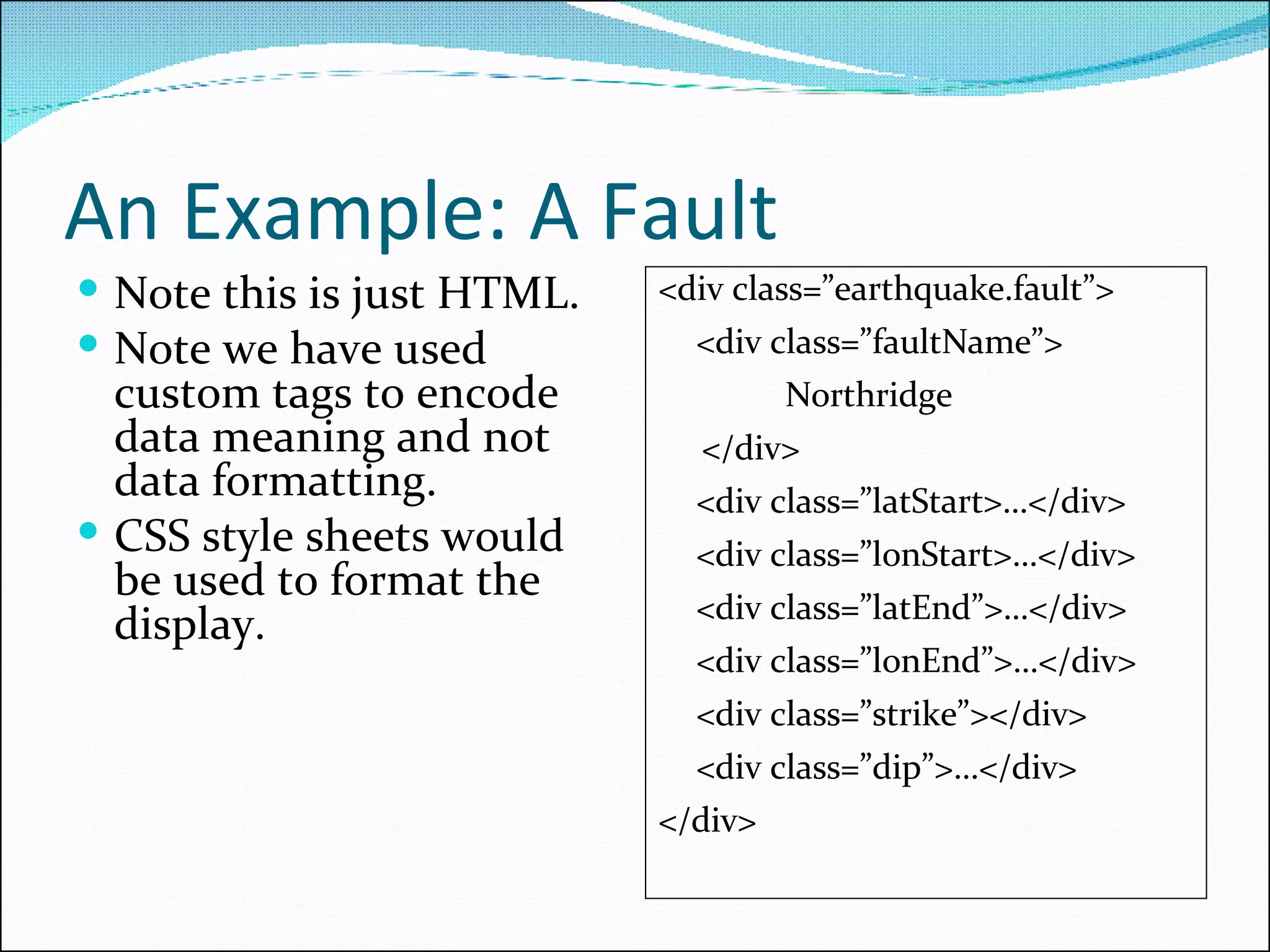 An Example: A Fault Note this is just HTML. Note we have used custom tags to encode data meaning and not data formatting. CSS style sheets would be used to format the display. <div class=”earthquake.fault”> <div class=”faultName”> Northridge </div> <div class=”latStart>…</div> <div class=”lonStart>…</div> <div class=”latEnd”>…</div> <div class=”lonEnd”>…</div> <div class=”strike”></div> <div class=”dip”>…</div> </div> 