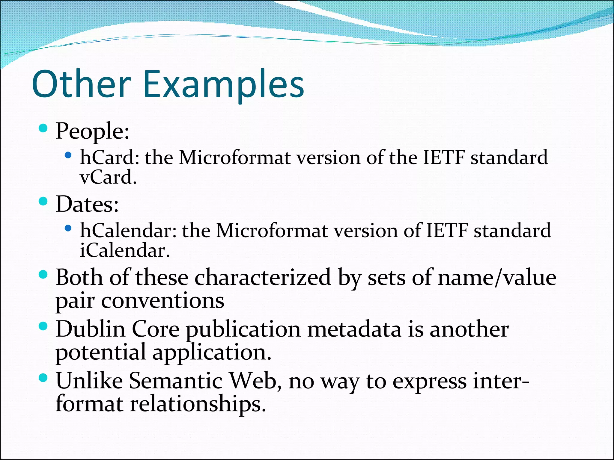 Other Examples People:  hCard: the Microformat version of the IETF standard vCard. Dates:  hCalendar: the Microformat version of IETF standard iCalendar. Both of these characterized by sets of name/value pair conventions Dublin Core publication metadata is another potential application. Unlike Semantic Web, no way to express inter-format relationships. 