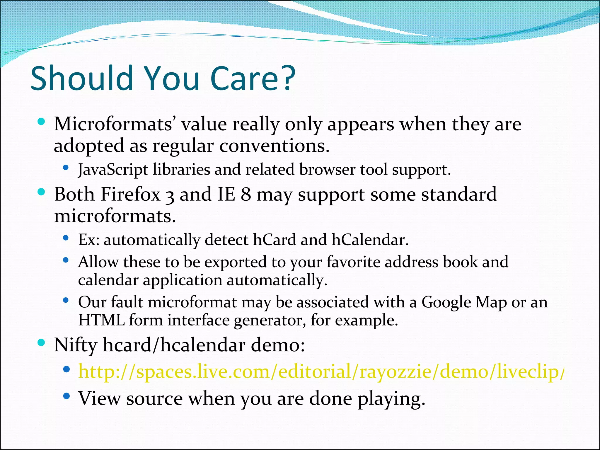 Should You Care? Microformats’ value really only appears when they are adopted as regular conventions. JavaScript libraries and related browser tool support. Both Firefox 3 and IE 8 may support some standard microformats. Ex: automatically detect hCard and hCalendar. Allow these to be exported to your favorite address book and calendar application automatically. Our fault microformat may be associated with a Google Map or an HTML form interface generator, for example. Nifty hcard/hcalendar demo: http://spaces.live.com/editorial/rayozzie/demo/liveclip/liveclipsample/clipboardexample.html View source when you are done playing. 