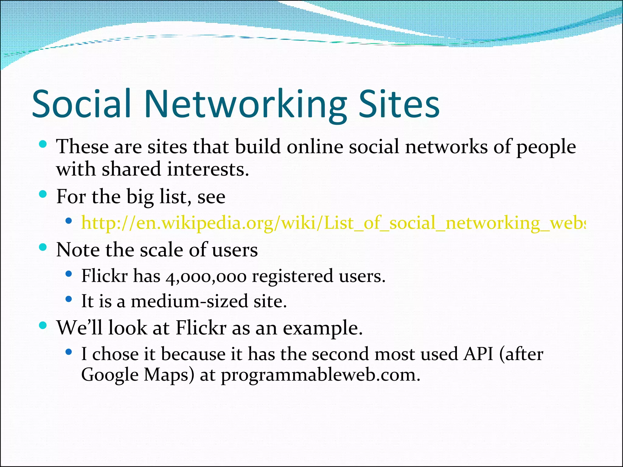 Social Networking Sites These are sites that build online social networks of people with shared interests. For the big list, see  http://en.wikipedia.org/wiki/List_of_social_networking_websites Note the scale of users Flickr has 4,000,000 registered users. It is a medium-sized site. We’ll look at Flickr as an example. I chose it because it has the second most used API (after Google Maps) at programmableweb.com. 