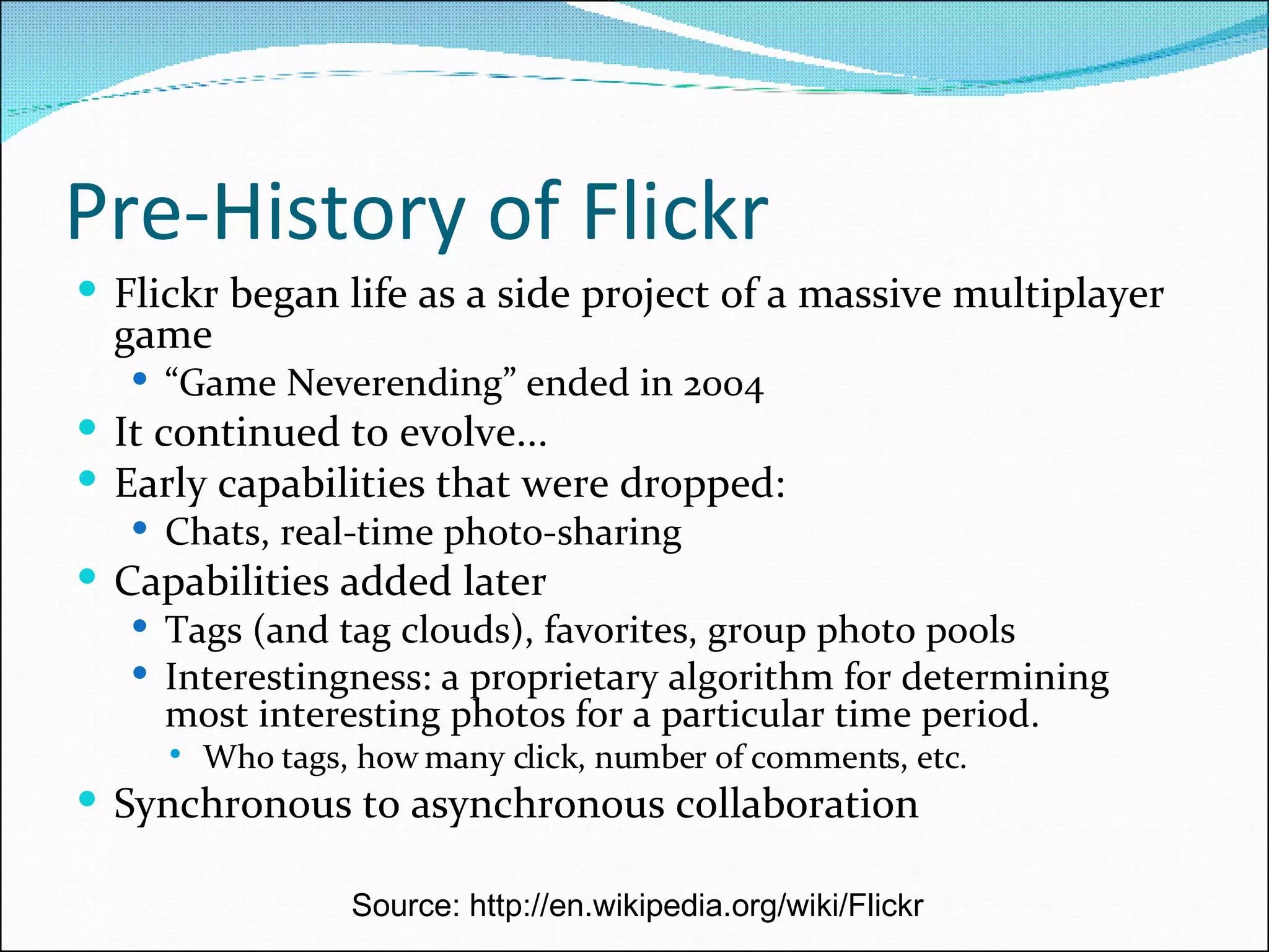 Pre-History of Flickr Flickr began life as a side project of a massive multiplayer game “ Game Neverending” ended in 2004 It continued to evolve...  Early capabilities that were dropped: Chats, real-time photo-sharing  Capabilities added later Tags (and tag clouds), favorites, group photo pools Interestingness: a proprietary algorithm for determining most interesting photos for a particular time period. Who tags, how many click, number of comments, etc. Synchronous to asynchronous collaboration Source: http://en.wikipedia.org/wiki/Flickr 