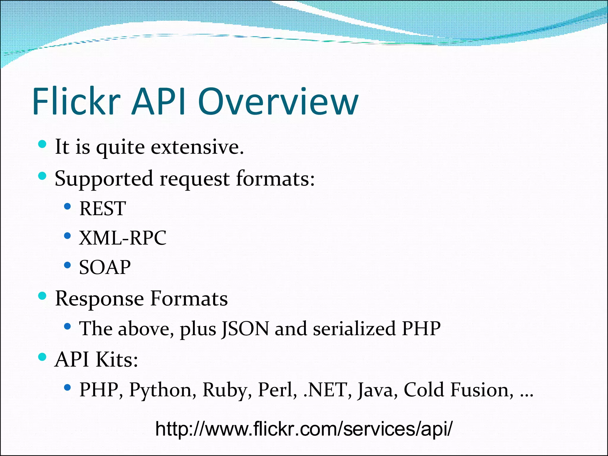 Flickr API Overview It is quite extensive. Supported request formats: REST XML-RPC SOAP Response Formats The above, plus JSON and serialized PHP API Kits: PHP, Python, Ruby, Perl, .NET, Java, Cold Fusion, … http://www.flickr.com/services/api/ 