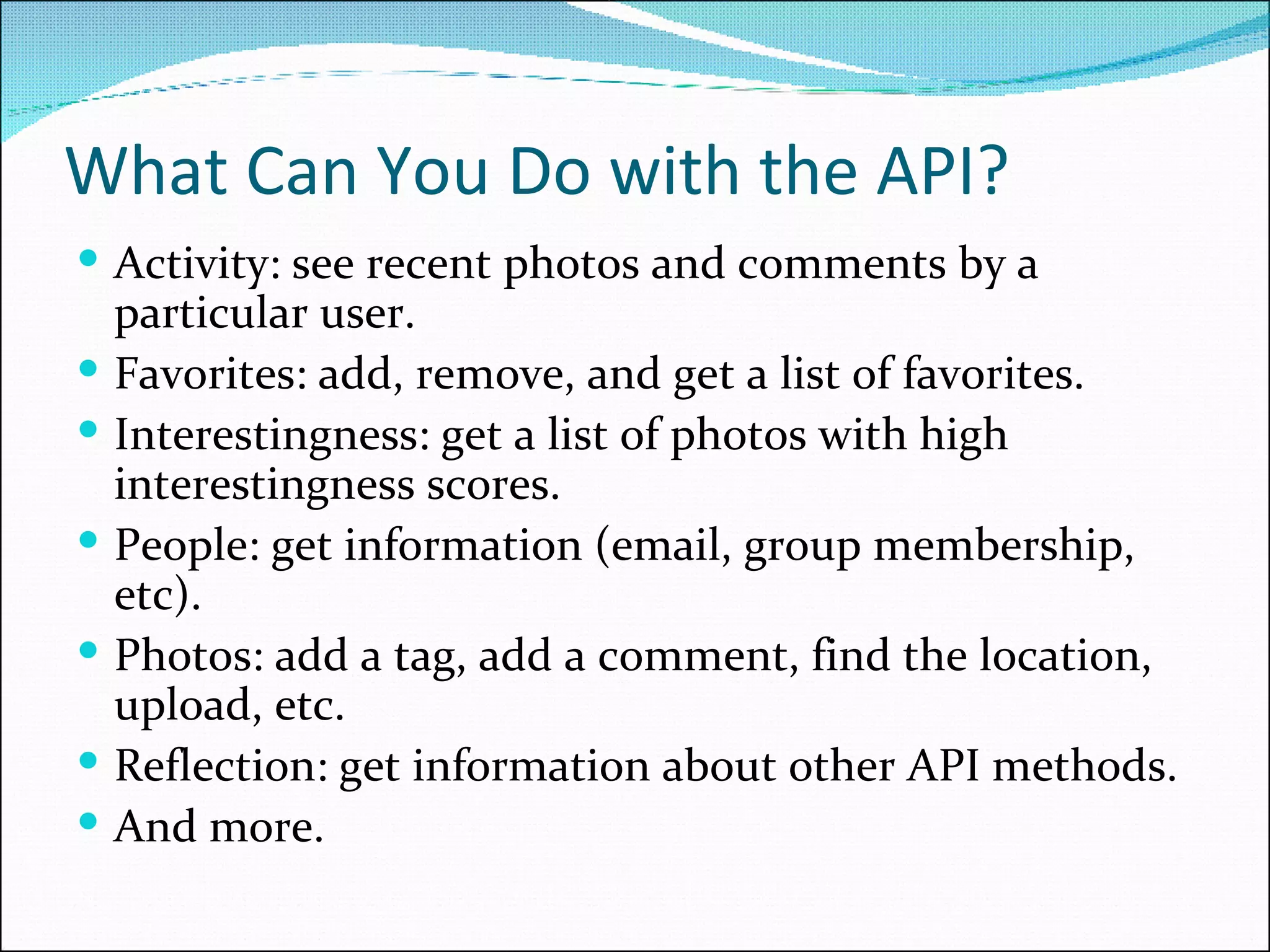 What Can You Do with the API? Activity: see recent photos and comments by a particular user. Favorites: add, remove, and get a list of favorites. Interestingness: get a list of photos with high interestingness scores. People: get information (email, group membership, etc). Photos: add a tag, add a comment, find the location, upload, etc.  Reflection: get information about other API methods. And more.  